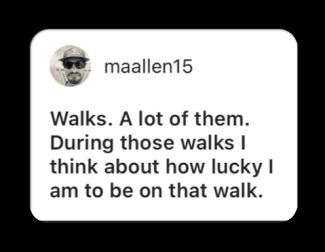 Walks. A lot of them. During those walks I think about how lucky I am to be on that walk