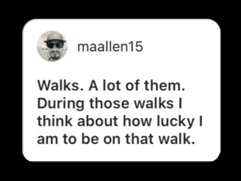 Walks. A lot of them. During those walks I think about how lucky I am to be on that walk